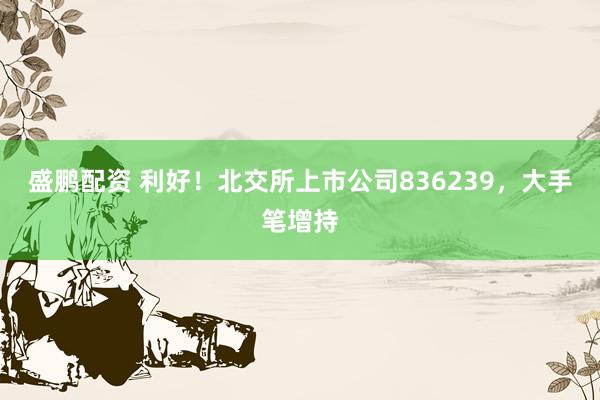 盛鹏配资 利好！北交所上市公司836239，大手笔增持