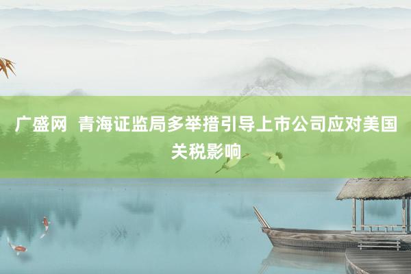 广盛网  青海证监局多举措引导上市公司应对美国关税影响