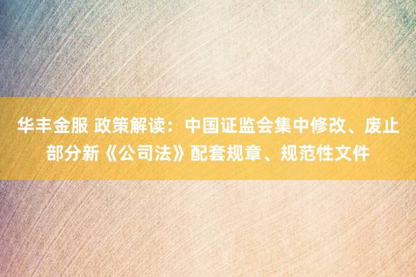 华丰金服 政策解读：中国证监会集中修改、废止部分新《公司法》配套规章、规范性文件