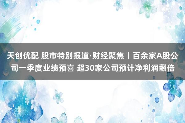 天创优配 股市特别报道·财经聚焦丨百余家A股公司一季度业绩预喜 超30家公司预计净利润翻倍