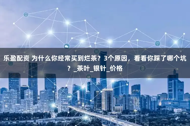 乐盈配资 为什么你经常买到烂茶？3个原因，看看你踩了哪个坑？_茶叶_银针_价格