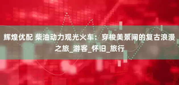 辉煌优配 柴油动力观光火车：穿梭美景间的复古浪漫之旅_游客_怀旧_旅行