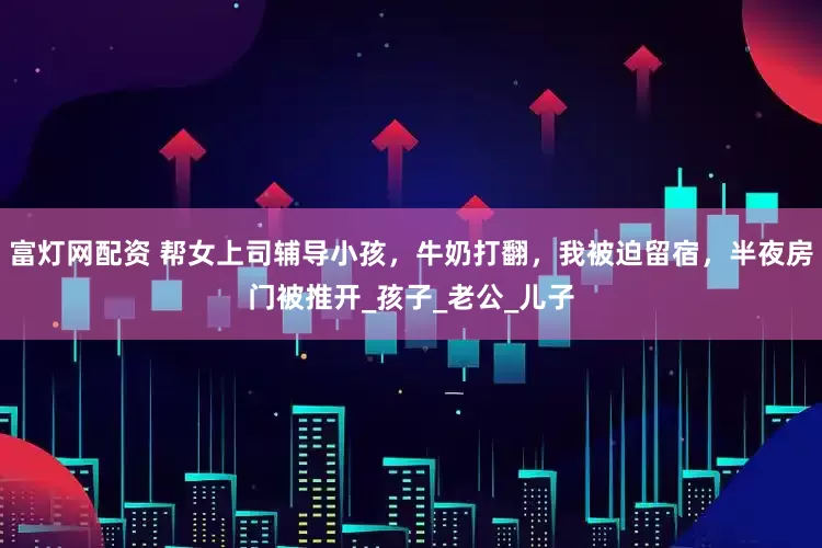 富灯网配资 帮女上司辅导小孩，牛奶打翻，我被迫留宿，半夜房门被推开_孩子_老公_儿子