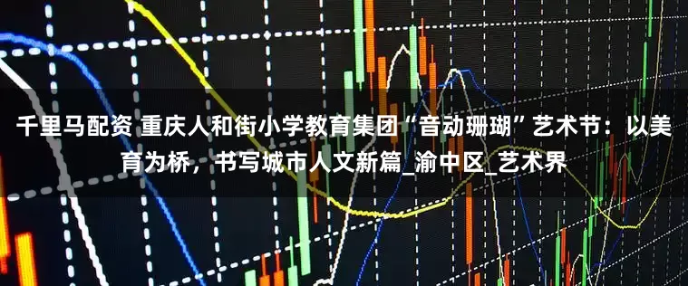 千里马配资 重庆人和街小学教育集团“音动珊瑚”艺术节：以美育为桥，书写城市人文新篇_渝中区_艺术界