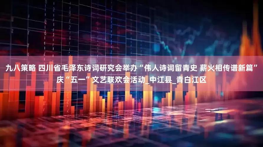 九八策略 四川省毛泽东诗词研究会举办“伟人诗词留青史 薪火相传谱新篇”庆“五一”文艺联欢会活动_中江县_青白江区