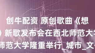 创牛配资 原创歌曲《想你 在兰州》新歌发布会在西北师范大学隆重举行_城市_文化_情感