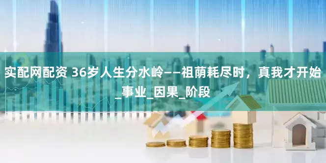 实配网配资 36岁人生分水岭——祖荫耗尽时，真我才开始_事业_因果_阶段