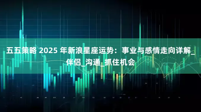 五五策略 2025 年新浪星座运势：事业与感情走向详解_伴侣_沟通_抓住机会