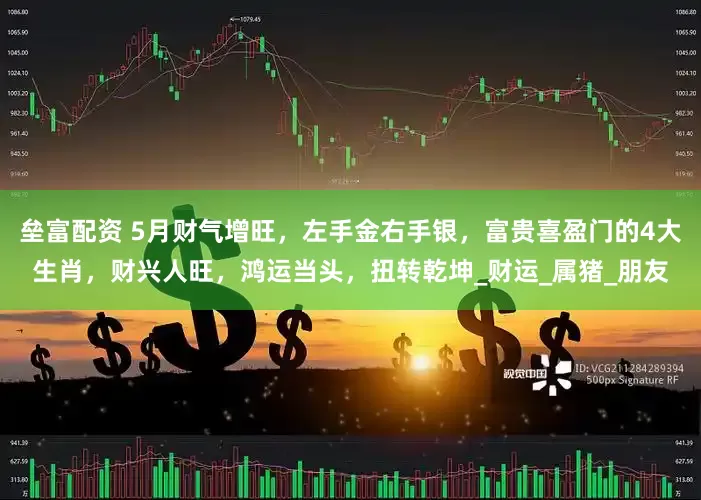 垒富配资 5月财气增旺，左手金右手银，富贵喜盈门的4大生肖，财兴人旺，鸿运当头，扭转乾坤_财运_属猪_朋友