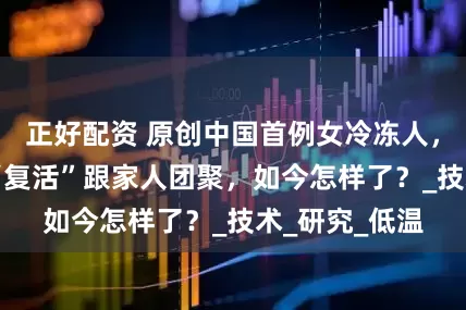 正好配资 原创中国首例女冷冻人，计划50年后“复活”跟家人团聚，如今怎样了？_技术_研究_低温