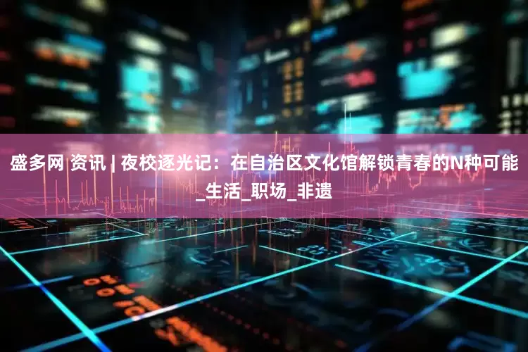 盛多网 资讯 | 夜校逐光记：在自治区文化馆解锁青春的N种可能_生活_职场_非遗
