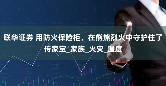 联华证券 用防火保险柜，在熊熊烈火中守护住了传家宝_家族_火灾_温度