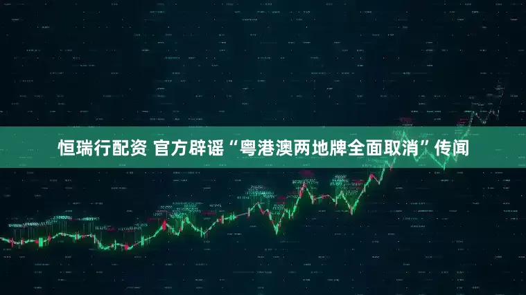 恒瑞行配资 官方辟谣“粤港澳两地牌全面取消”传闻