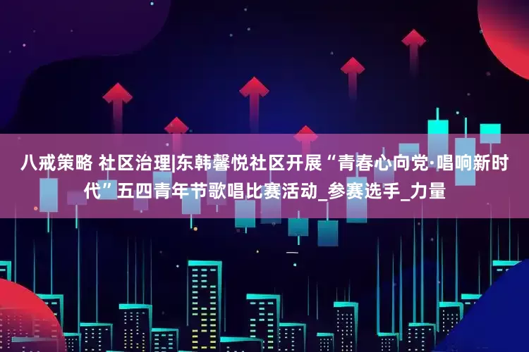 八戒策略 社区治理|东韩馨悦社区开展“青春心向党·唱响新时代”五四青年节歌唱比赛活动_参赛选手_力量