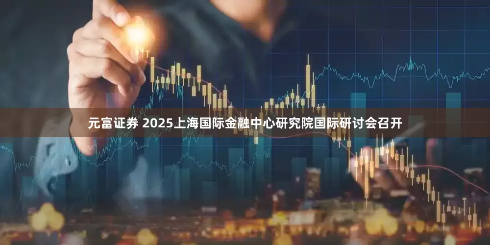 元富证券 2025上海国际金融中心研究院国际研讨会召开