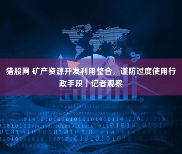 猎股网 矿产资源开发利用整合，谨防过度使用行政手段｜记者观察