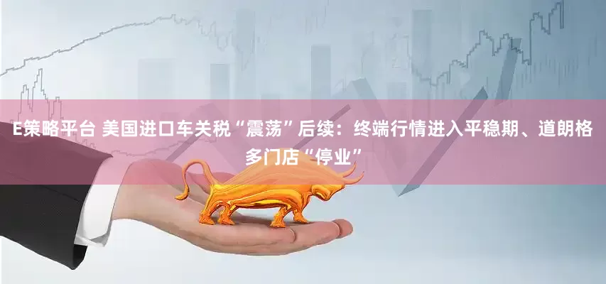 E策略平台 美国进口车关税“震荡”后续：终端行情进入平稳期、道朗格多门店“停业”