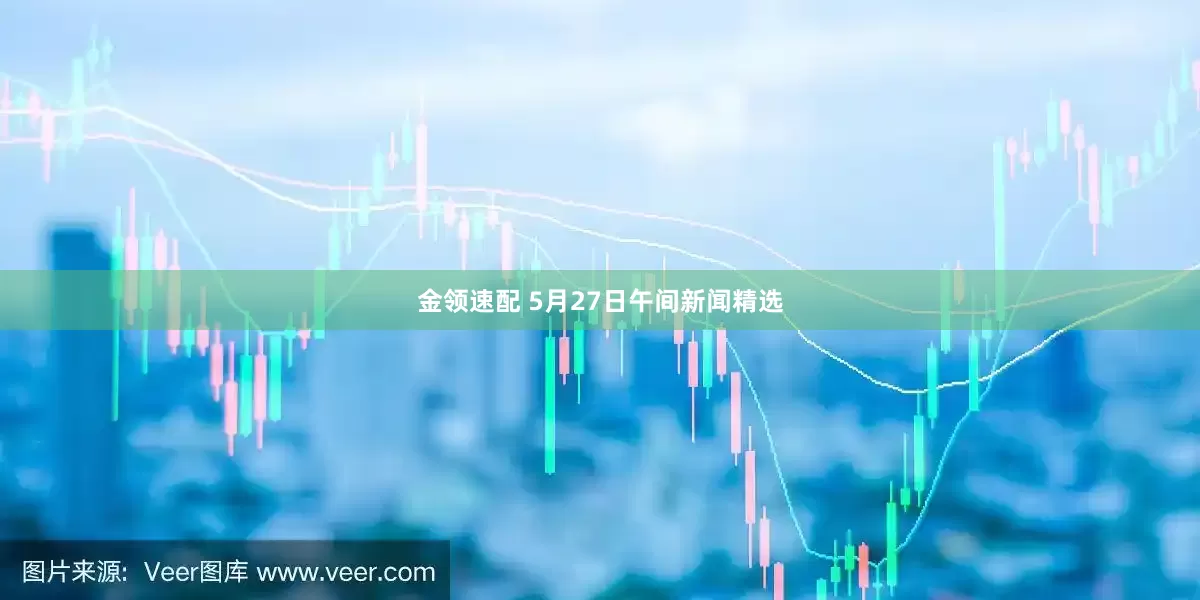金领速配 5月27日午间新闻精选
