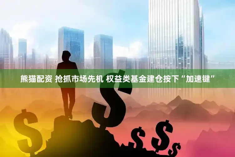 熊猫配资 抢抓市场先机 权益类基金建仓按下“加速键”