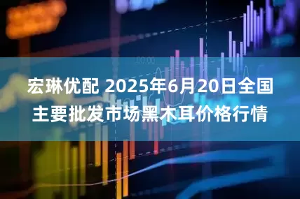 宏琳优配 2025年6月20日全国主要批发市场黑木耳价格行情