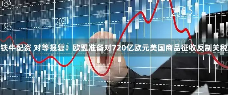 铁牛配资 对等报复！欧盟准备对720亿欧元美国商品征收反制关税