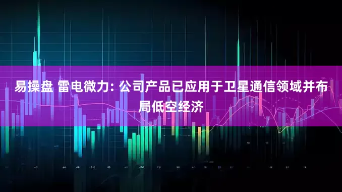 易操盘 雷电微力: 公司产品已应用于卫星通信领域并布局低空经济