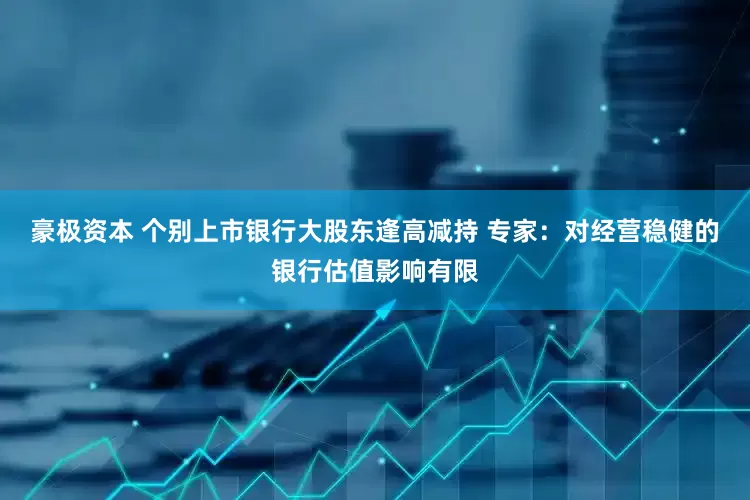 豪极资本 个别上市银行大股东逢高减持 专家：对经营稳健的银行估值影响有限