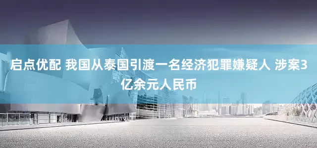 启点优配 我国从泰国引渡一名经济犯罪嫌疑人 涉案3亿余元人民币