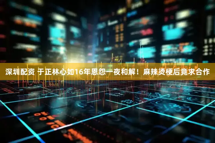 深圳配资 于正林心如16年恩怨一夜和解！麻辣烫梗后竟求合作