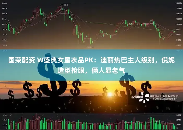 国荣配资 W盛典女星衣品PK：迪丽热巴主人级别，倪妮造型抢眼，俩人显老气