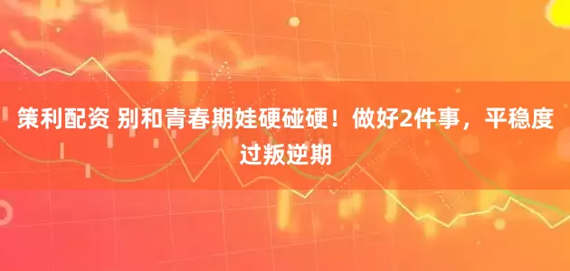 策利配资 别和青春期娃硬碰硬！做好2件事，平稳度过叛逆期