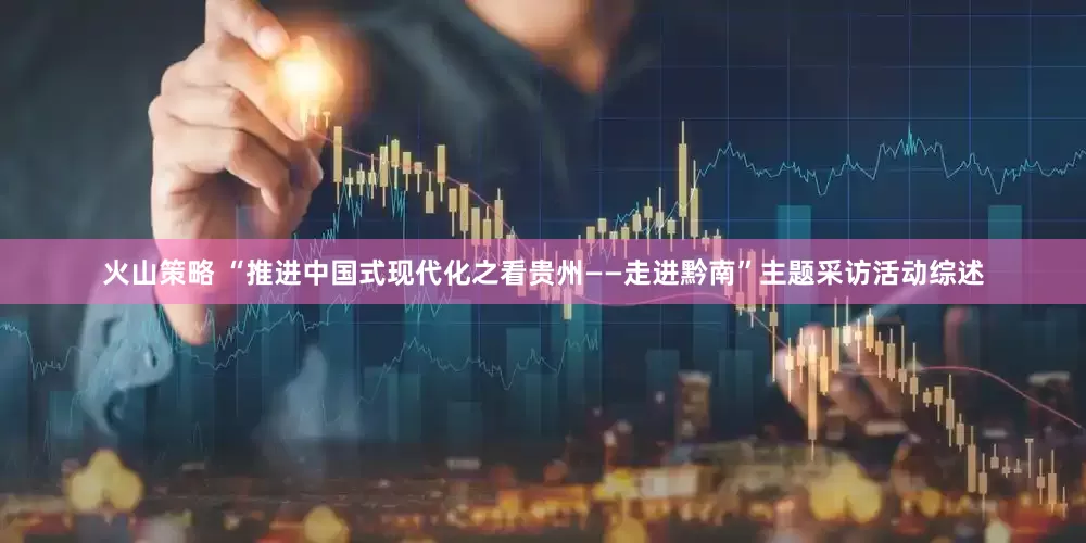 火山策略 “推进中国式现代化之看贵州——走进黔南”主题采访活动综述